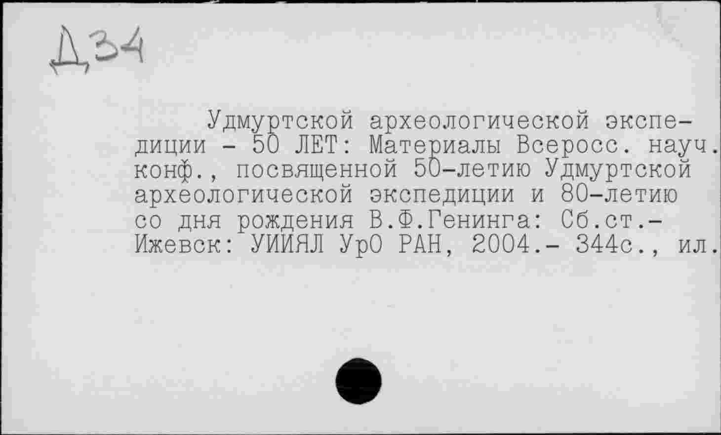 ﻿Удмуртской археологической экспедиции - 50 ЛЕТ: Материалы Всеросс. науч, конф., посвященной 50-летию Удмуртской археологической экспедиции и 80-летию со дня рождения В.Ф.Генинга: Сб.ст.-Ижевск: УИИЯЛ УрО РАН, 2004.- 344с., ил.